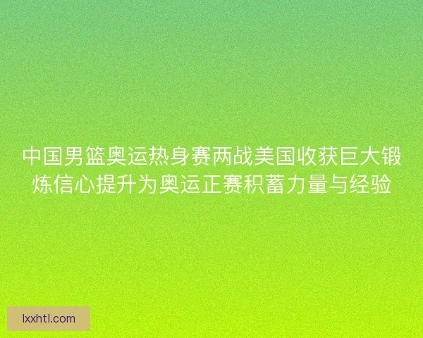 中国男篮奥运热身赛两战美国收获巨大锻炼信心提升为奥运正赛积蓄力量与经验