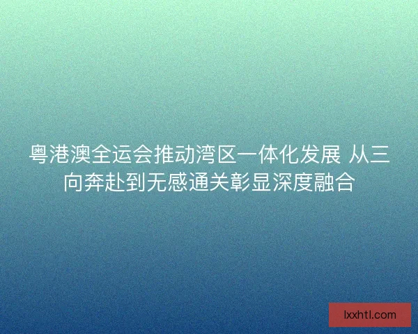 粤港澳全运会推动湾区一体化发展 从三向奔赴到无感通关彰显深度融合