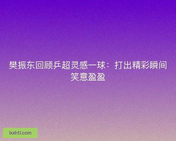 樊振东回顾乒超灵感一球:打出精彩瞬间笑意盈盈 樊振东回顾乒超灵感一球:打出精彩瞬间笑意盈盈