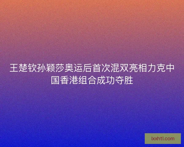 王楚钦孙颖莎奥运后首次混双亮相力克中国香港组合成功夺胜 王楚钦孙颖莎奥运后首次混双亮相力克中国香港组合成功夺胜