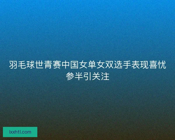 羽毛球世青赛中国女单女双选手表现喜忧参半引关注 羽毛球世青赛中国女单女双选手表现喜忧参半引关注