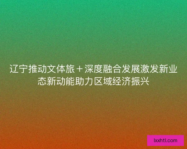 辽宁推动文体旅+深度融合发展激发新业态新动能助力区域经济振兴 辽宁推动文体旅+深度融合发展激发新业态新动能助力区域经济振兴