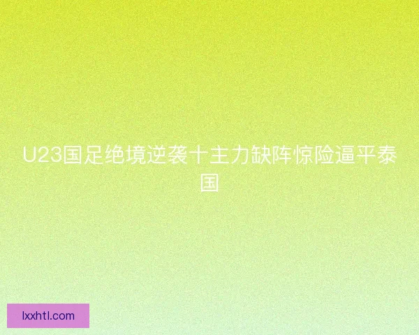 U23国足绝境逆袭十主力缺阵惊险逼平泰国