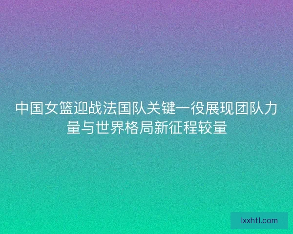 中国女篮迎战法国队关键一役展现团队力量与世界格局新征程较量 中国女篮迎战法国队关键一役展现团队力量与世界格局新征程较量