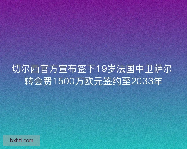 切尔西官方宣布签下19岁法国中卫萨尔 转会费1500万欧元签约至2033年