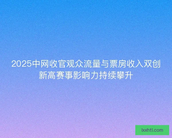 2025中网收官观众流量与票房收入双创新高赛事影响力持续攀升
