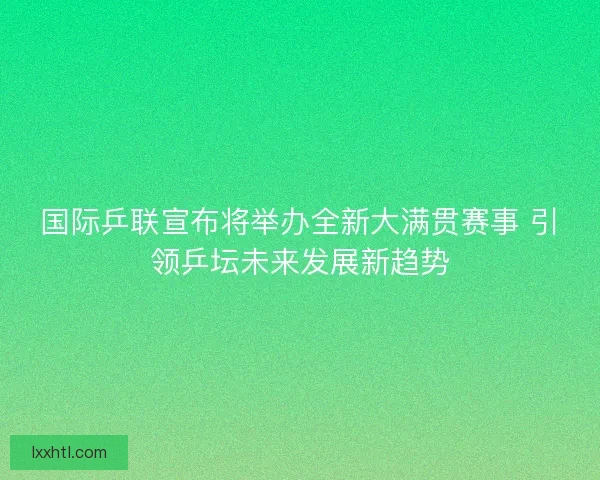 国际乒联宣布将举办全新大满贯赛事 引领乒坛未来发展新趋势
