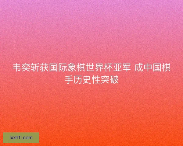 韦奕斩获国际象棋世界杯亚军 成中国棋手历史性突破 韦奕斩获国际象棋世界杯亚军 成中国棋手历史性突破