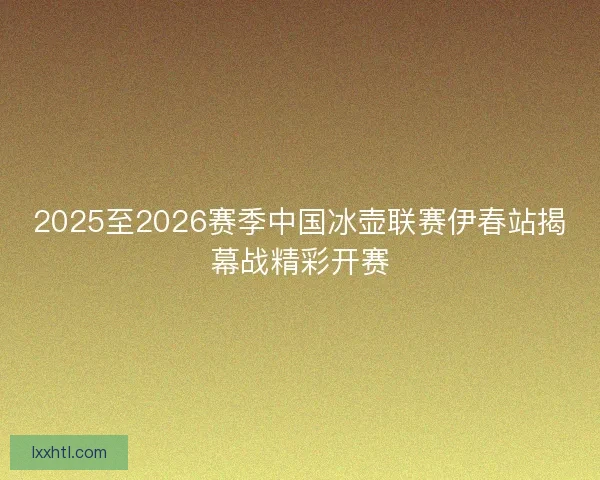 2025至2026赛季中国冰壶联赛伊春站揭幕战精彩开赛 2025至2026赛季中国冰壶联赛伊春站揭幕战精彩开赛