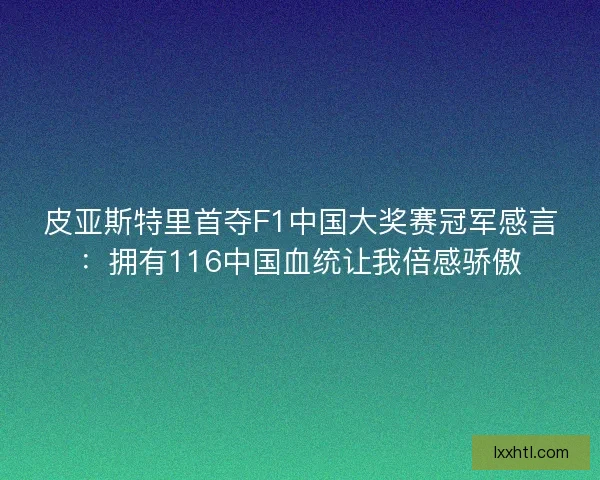 皮亚斯特里首夺F1中国大奖赛冠军感言：拥有116中国血统让我倍感骄傲