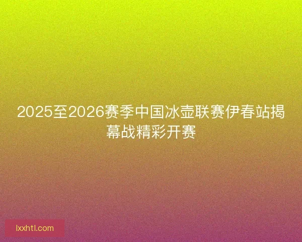 2025至2026赛季中国冰壶联赛伊春站揭幕战精彩开赛 2025至2026赛季中国冰壶联赛伊春站揭幕战精彩开赛