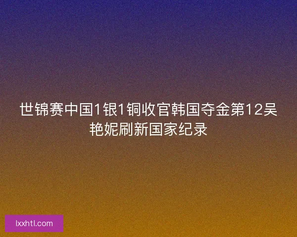 世锦赛中国1银1铜收官韩国夺金第12吴艳妮刷新国家纪录 世锦赛中国1银1铜收官韩国夺金第12吴艳妮刷新国家纪录