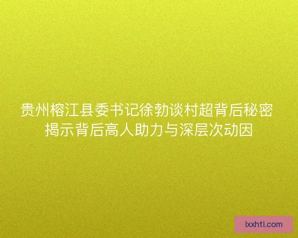 贵州榕江县委书记徐勃谈村超背后秘密 揭示背后高人助力与深层次动因