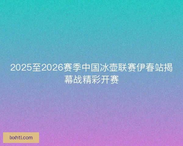 2025至2026赛季中国冰壶联赛伊春站揭幕战精彩开赛