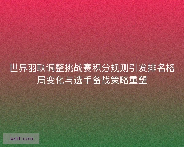 世界羽联调整挑战赛积分规则引发排名格局变化与选手备战策略重塑