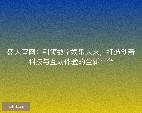 盛大官网：引领数字娱乐未来，打造创新科技与互动体验的全新平台