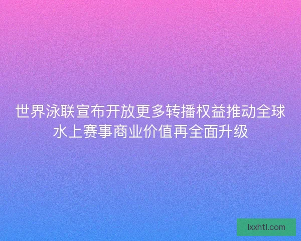 世界泳联宣布开放更多转播权益推动全球水上赛事商业价值再全面升级 世界泳联宣布开放更多转播权益推动全球水上赛事商业价值再全面升级