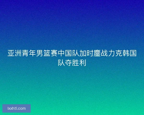 亚洲青年男篮赛中国队加时鏖战力克韩国队夺胜利 亚洲青年男篮赛中国队加时鏖战力克韩国队夺胜利