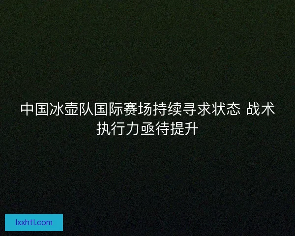 中国冰壶队国际赛场持续寻求状态 战术执行力亟待提升 中国冰壶队国际赛场持续寻求状态 战术执行力亟待提升