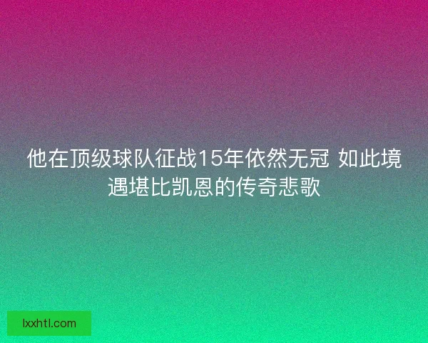 他在顶级球队征战15年依然无冠 如此境遇堪比凯恩的传奇悲歌