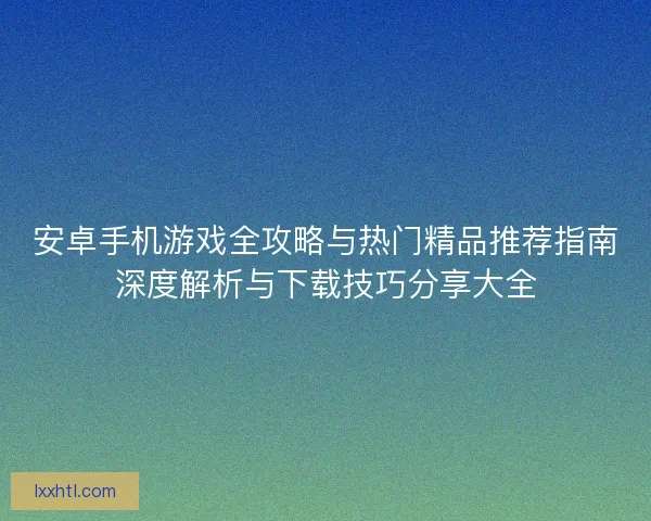 安卓手机游戏全攻略与热门精品推荐指南深度解析与下载技巧分享大全 安卓手机游戏全攻略与热门精品推荐指南深度解析与下载技巧分享大全