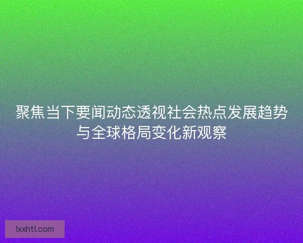 聚焦当下要闻动态透视社会热点发展趋势与全球格局变化新观察 聚焦当下要闻动态透视社会热点发展趋势与全球格局变化新观察