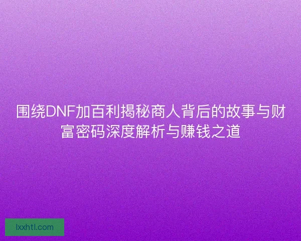 围绕DNF加百利揭秘商人背后的故事与财富密码深度解析与赚钱之道 围绕DNF加百利揭秘商人背后的故事与财富密码深度解析与赚钱之道